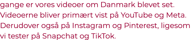gange er vores videoer om Danmark blevet set. Videoerne bliver prim rt vist p YouTube og Meta. Derudover ogs  p  Ins...
